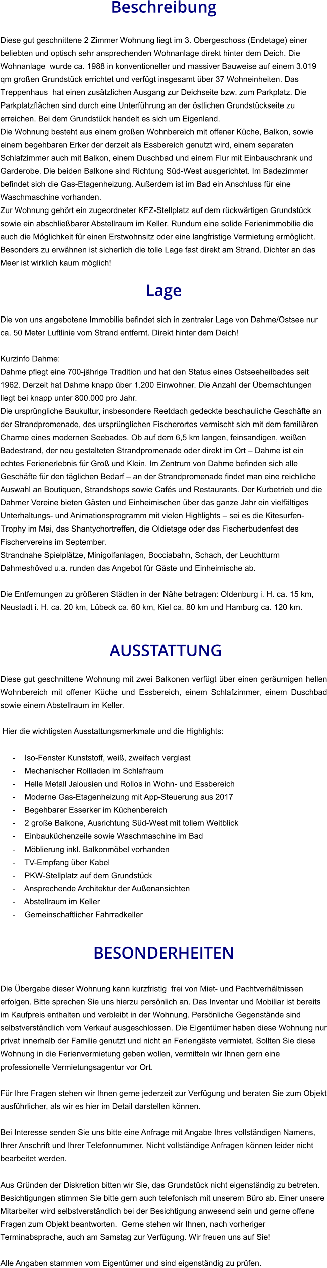 Beschreibung  Diese gut geschnittene 2 Zimmer Wohnung liegt im 3. Obergeschoss (Endetage) einer beliebten und optisch sehr ansprechenden Wohnanlage direkt hinter dem Deich. Die Wohnanlage  wurde ca. 1988 in konventioneller und massiver Bauweise auf einem 3.019 qm großen Grundstück errichtet und verfügt insgesamt über 37 Wohneinheiten. Das Treppenhaus  hat einen zusätzlichen Ausgang zur Deichseite bzw. zum Parkplatz. Die Parkplatzflächen sind durch eine Unterführung an der östlichen Grundstückseite zu erreichen. Bei dem Grundstück handelt es sich um Eigenland. Die Wohnung besteht aus einem großen Wohnbereich mit offener Küche, Balkon, sowie einem begehbaren Erker der derzeit als Essbereich genutzt wird, einem separaten Schlafzimmer auch mit Balkon, einem Duschbad und einem Flur mit Einbauschrank und Garderobe. Die beiden Balkone sind Richtung Süd-West ausgerichtet. Im Badezimmer befindet sich die Gas-Etagenheizung. Außerdem ist im Bad ein Anschluss für eine Waschmaschine vorhanden. Zur Wohnung gehört ein zugeordneter KFZ-Stellplatz auf dem rückwärtigen Grundstück sowie ein abschließbarer Abstellraum im Keller. Rundum eine solide Ferienimmobilie die auch die Möglichkeit für einen Erstwohnsitz oder eine langfristige Vermietung ermöglicht. Besonders zu erwähnen ist sicherlich die tolle Lage fast direkt am Strand. Dichter an das Meer ist wirklich kaum möglich!  Lage  Die von uns angebotene Immobilie befindet sich in zentraler Lage von Dahme/Ostsee nur ca. 50 Meter Luftlinie vom Strand entfernt. Direkt hinter dem Deich!  Kurzinfo Dahme: Dahme pflegt eine 700-jährige Tradition und hat den Status eines Ostseeheilbades seit 1962. Derzeit hat Dahme knapp über 1.200 Einwohner. Die Anzahl der Übernachtungen liegt bei knapp unter 800.000 pro Jahr. Die ursprüngliche Baukultur, insbesondere Reetdach gedeckte beschauliche Geschäfte an der Strandpromenade, des ursprünglichen Fischerortes vermischt sich mit dem familiären Charme eines modernen Seebades. Ob auf dem 6,5 km langen, feinsandigen, weißen Badestrand, der neu gestalteten Strandpromenade oder direkt im Ort – Dahme ist ein echtes Ferienerlebnis für Groß und Klein. Im Zentrum von Dahme befinden sich alle Geschäfte für den täglichen Bedarf – an der Strandpromenade findet man eine reichliche Auswahl an Boutiquen, Strandshops sowie Cafés und Restaurants. Der Kurbetrieb und die Dahmer Vereine bieten Gästen und Einheimischen über das ganze Jahr ein vielfältiges Unterhaltungs- und Animationsprogramm mit vielen Highlights – sei es die Kitesurfen-Trophy im Mai, das Shantychortreffen, die Oldietage oder das Fischerbudenfest des Fischervereins im September. Strandnahe Spielplätze, Minigolfanlagen, Bocciabahn, Schach, der Leuchtturm Dahmeshöved u.a. runden das Angebot für Gäste und Einheimische ab.  Die Entfernungen zu größeren Städten in der Nähe betragen: Oldenburg i. H. ca. 15 km, Neustadt i. H. ca. 20 km, Lübeck ca. 60 km, Kiel ca. 80 km und Hamburg ca. 120 km.    AUSSTATTUNG Diese gut geschnittene Wohnung mit zwei Balkonen verfügt über einen geräumigen hellen Wohnbereich mit offener Küche und Essbereich, einem Schlafzimmer, einem Duschbad sowie einem Abstellraum im Keller.  Hier die wichtigsten Ausstattungsmerkmale und die Highlights:  - Iso-Fenster Kunststoff, weiß, zweifach verglast - Mechanischer Rollladen im Schlafraum - Helle Metall Jalousien und Rollos in Wohn- und Essbereich - Moderne Gas-Etagenheizung mit App-Steuerung aus 2017 - Begehbarer Esserker im Küchenbereich - 2 große Balkone, Ausrichtung Süd-West mit tollem Weitblick - Einbauküchenzeile sowie Waschmaschine im Bad - Möblierung inkl. Balkonmöbel vorhanden - TV-Empfang über Kabel - PKW-Stellplatz auf dem Grundstück - Ansprechende Architektur der Außenansichten - Abstellraum im Keller - Gemeinschaftlicher Fahrradkeller   BESONDERHEITEN  Die Übergabe dieser Wohnung kann kurzfristig  frei von Miet- und Pachtverhältnissen erfolgen. Bitte sprechen Sie uns hierzu persönlich an. Das Inventar und Mobiliar ist bereits im Kaufpreis enthalten und verbleibt in der Wohnung. Persönliche Gegenstände sind selbstverständlich vom Verkauf ausgeschlossen. Die Eigentümer haben diese Wohnung nur privat innerhalb der Familie genutzt und nicht an Feriengäste vermietet. Sollten Sie diese Wohnung in die Ferienvermietung geben wollen, vermitteln wir Ihnen gern eine professionelle Vermietungsagentur vor Ort.  Für Ihre Fragen stehen wir Ihnen gerne jederzeit zur Verfügung und beraten Sie zum Objekt ausführlicher, als wir es hier im Detail darstellen können.  Bei Interesse senden Sie uns bitte eine Anfrage mit Angabe Ihres vollständigen Namens, Ihrer Anschrift und Ihrer Telefonnummer. Nicht vollständige Anfragen können leider nicht bearbeitet werden.  Aus Gründen der Diskretion bitten wir Sie, das Grundstück nicht eigenständig zu betreten. Besichtigungen stimmen Sie bitte gern auch telefonisch mit unserem Büro ab. Einer unsere Mitarbeiter wird selbstverständlich bei der Besichtigung anwesend sein und gerne offene Fragen zum Objekt beantworten.  Gerne stehen wir Ihnen, nach vorheriger Terminabsprache, auch am Samstag zur Verfügung. Wir freuen uns auf Sie!  Alle Angaben stammen vom Eigentümer und sind eigenständig zu prüfen.